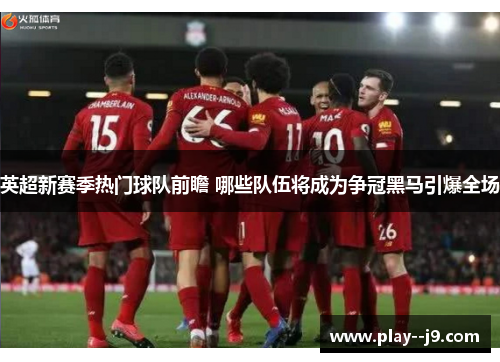 英超新赛季热门球队前瞻 哪些队伍将成为争冠黑马引爆全场