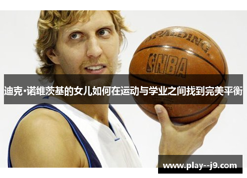 迪克·诺维茨基的女儿如何在运动与学业之间找到完美平衡