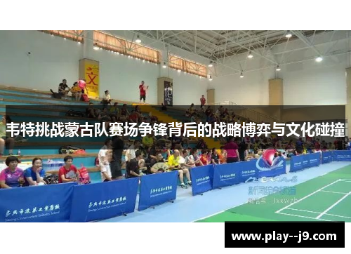 韦特挑战蒙古队赛场争锋背后的战略博弈与文化碰撞 韦特挑战蒙古队赛场争锋背后的战略博弈与文化碰撞