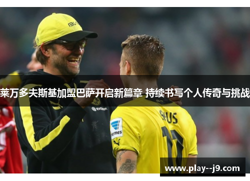 莱万多夫斯基加盟巴萨开启新篇章 持续书写个人传奇与挑战 莱万多夫斯基加盟巴萨开启新篇章 持续书写个人传奇与挑战