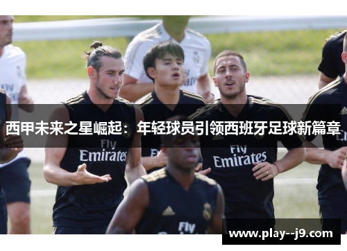 西甲未来之星崛起:年轻球员引领西班牙足球新篇章 西甲未来之星崛起:年轻球员引领西班牙足球新篇章
