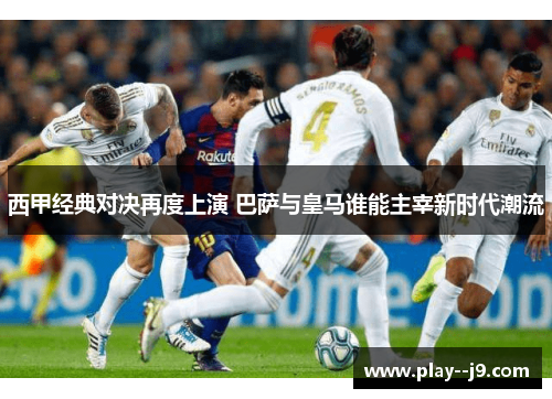 西甲经典对决再度上演 巴萨与皇马谁能主宰新时代潮流 西甲经典对决再度上演 巴萨与皇马谁能主宰新时代潮流