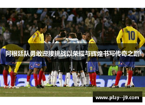 阿根廷队勇敢迎接挑战以荣耀与辉煌书写传奇之路
