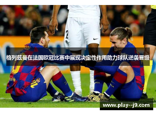 格列兹曼在法国欧冠比赛中展现决定性作用助力球队逆袭晋级