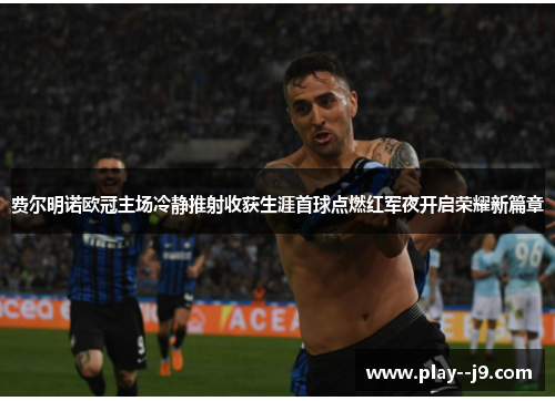 费尔明诺欧冠主场冷静推射收获生涯首球点燃红军夜开启荣耀新篇章 费尔明诺欧冠主场冷静推射收获生涯首球点燃红军夜开启荣耀新篇章