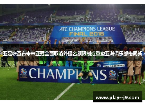 亚足联宣布未来亚冠全面取消外援名额限制或重塑亚洲俱乐部格局新