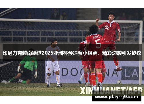 印尼力克越南挺进2025亚洲杯预选赛小组赛，精彩逆袭引发热议