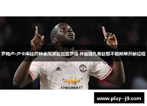 罗梅卢·卢卡库经历转会风波后加盟罗马 并追随孔蒂赴那不勒斯展开新征程