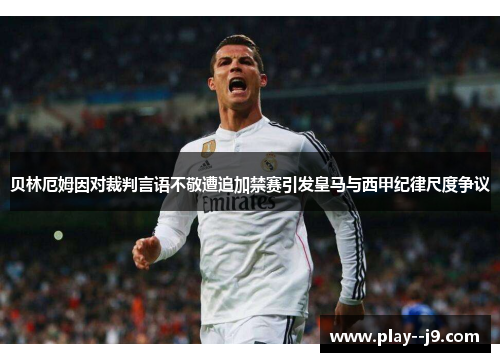 贝林厄姆因对裁判言语不敬遭追加禁赛引发皇马与西甲纪律尺度争议