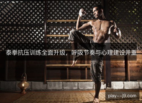 泰拳抗压训练全面升级,呼吸节奏与心理建设并重 泰拳抗压训练全面升级,呼吸节奏与心理建设并重